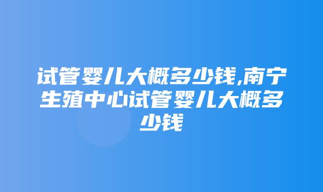 试管婴儿大概多少钱,南宁生殖中心试管婴儿大概多少钱