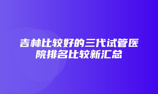 吉林比较好的三代试管医院排名比较新汇总