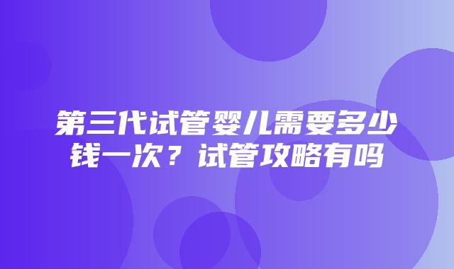 第三代试管婴儿需要多少钱一次？试管攻略有吗