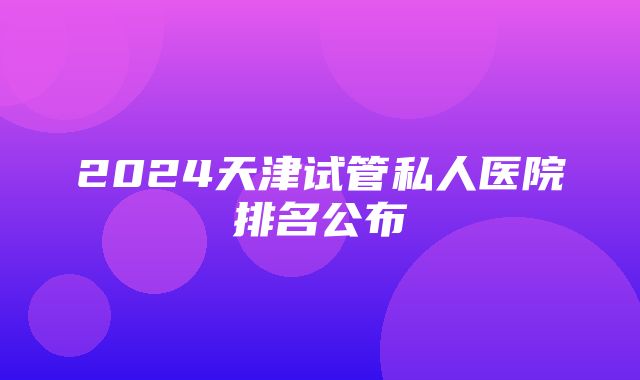 2024天津试管私人医院排名公布