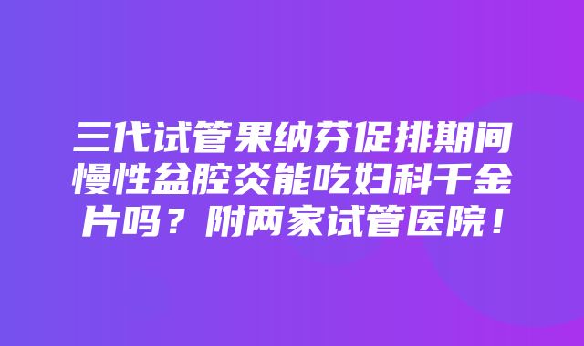 三代试管果纳芬促排期间慢性盆腔炎能吃妇科千金片吗？附两家试管医院！