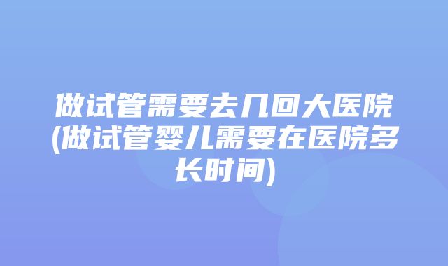 做试管需要去几回大医院(做试管婴儿需要在医院多长时间)