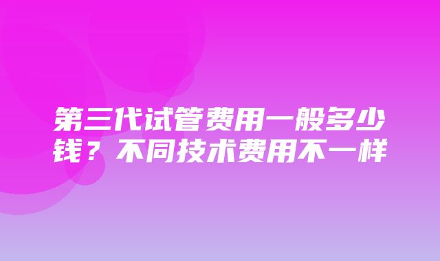 第三代试管费用一般多少钱？不同技术费用不一样