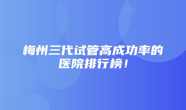 梅州三代试管高成功率的医院排行榜！