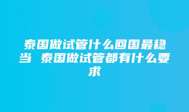 泰国做试管什么回国最稳当 泰国做试管都有什么要求