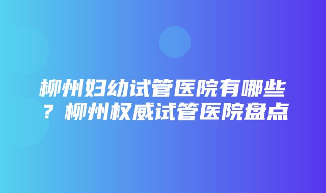 柳州妇幼试管医院有哪些？柳州权威试管医院盘点