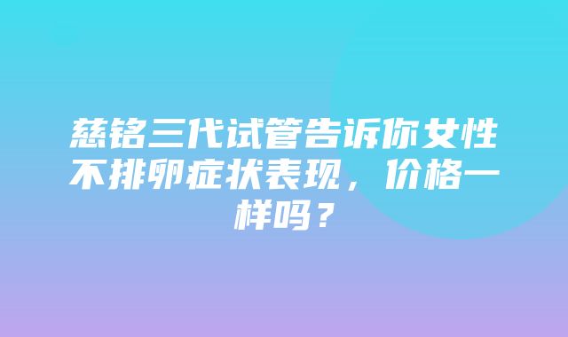 慈铭三代试管告诉你女性不排卵症状表现，价格一样吗？