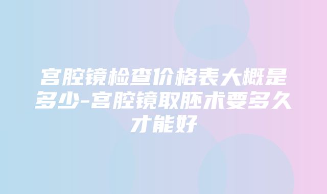 宫腔镜检查价格表大概是多少-宫腔镜取胚术要多久才能好