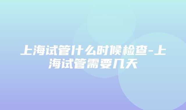 上海试管什么时候检查-上海试管需要几天