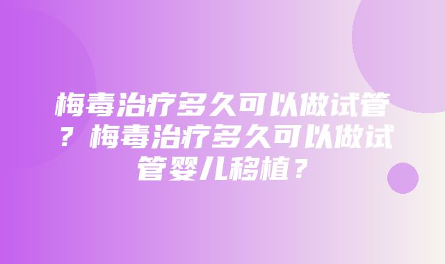 梅毒治疗多久可以做试管？梅毒治疗多久可以做试管婴儿移植？