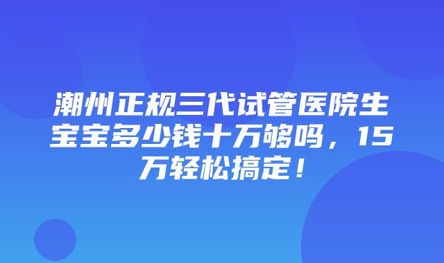 潮州正规三代试管医院生宝宝多少钱十万够吗，15万轻松搞定！