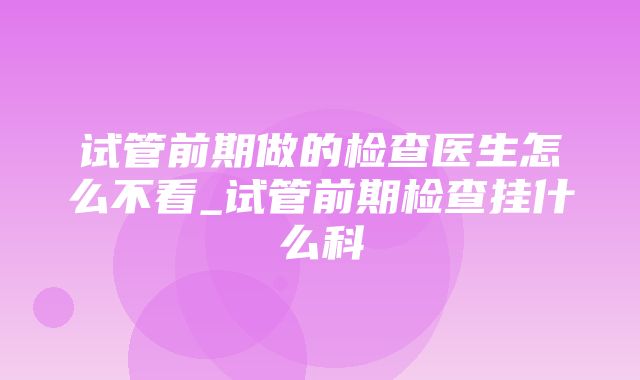 试管前期做的检查医生怎么不看_试管前期检查挂什么科