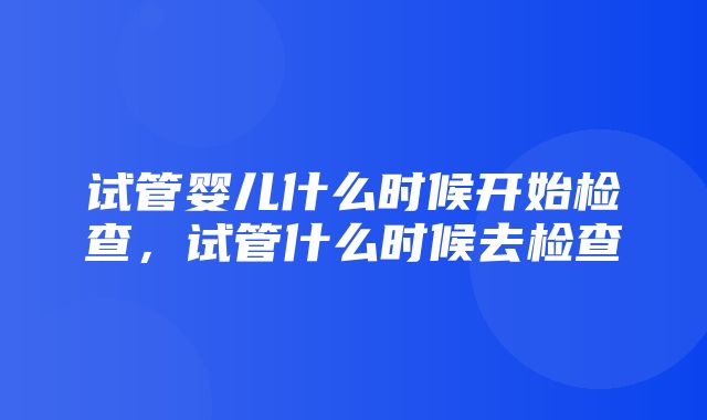 试管婴儿什么时候开始检查，试管什么时候去检查