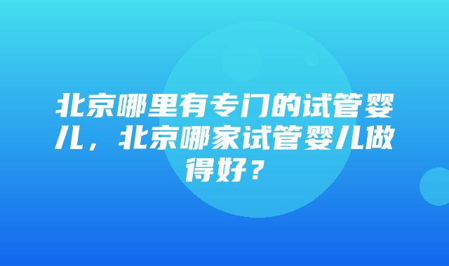 北京哪里有专门的试管婴儿，北京哪家试管婴儿做得好？