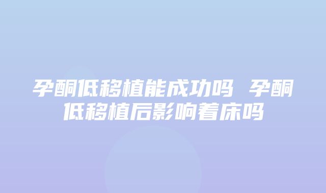 孕酮低移植能成功吗 孕酮低移植后影响着床吗