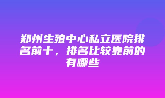 郑州生殖中心私立医院排名前十，排名比较靠前的有哪些