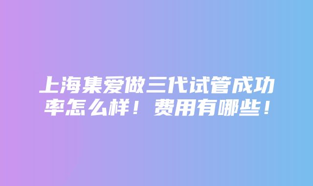 上海集爱做三代试管成功率怎么样！费用有哪些！