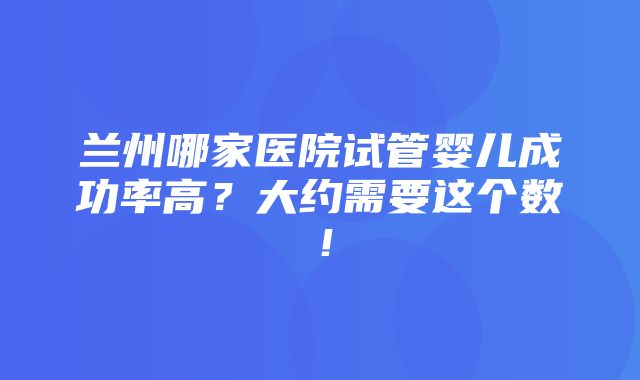 兰州哪家医院试管婴儿成功率高？大约需要这个数！