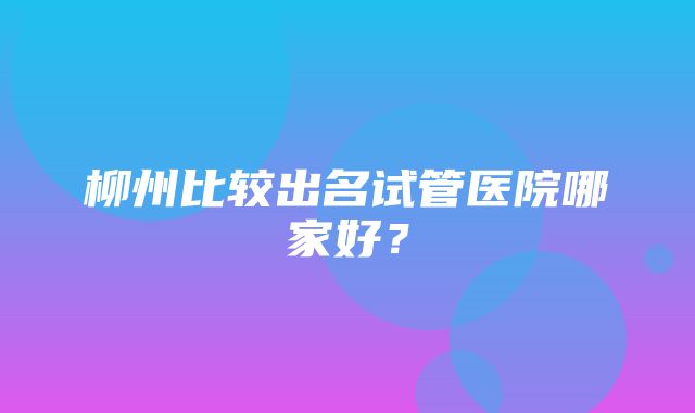 柳州比较出名试管医院哪家好？