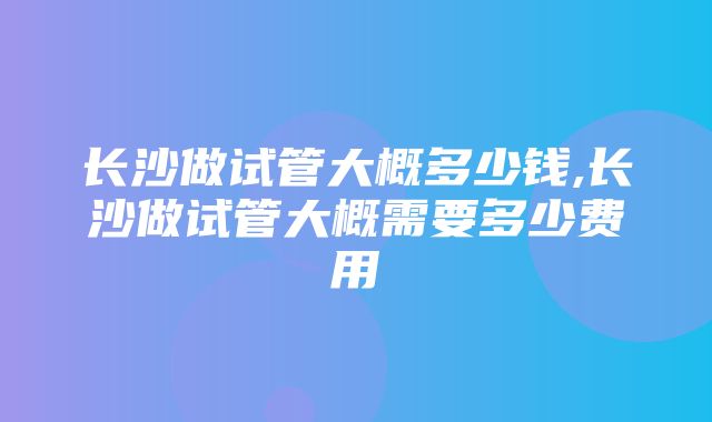 长沙做试管大概多少钱,长沙做试管大概需要多少费用