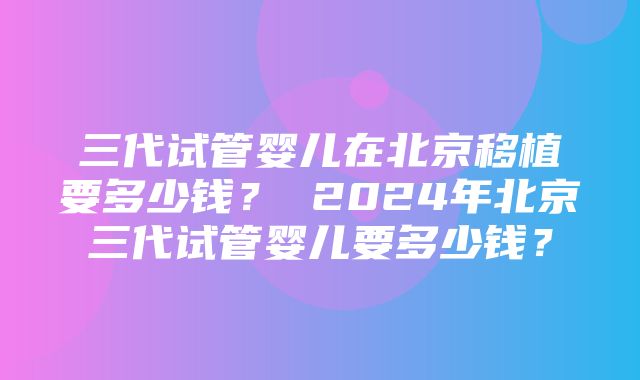 三代试管婴儿在北京移植要多少钱？ 2024年北京三代试管婴儿要多少钱？