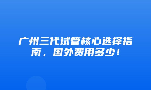 广州三代试管核心选择指南，国外费用多少！