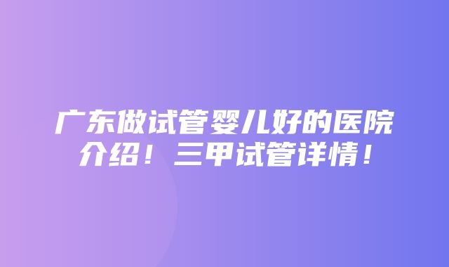 广东做试管婴儿好的医院介绍！三甲试管详情！