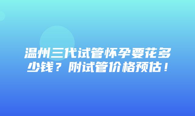 温州三代试管怀孕要花多少钱？附试管价格预估！