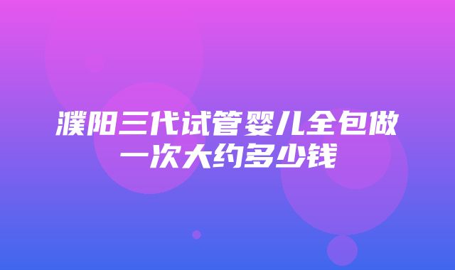 濮阳三代试管婴儿全包做一次大约多少钱