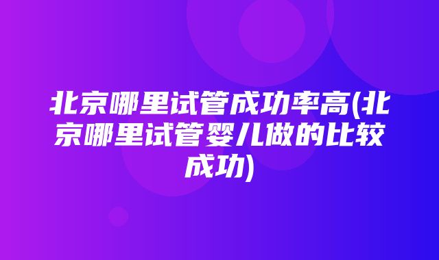 北京哪里试管成功率高(北京哪里试管婴儿做的比较成功)