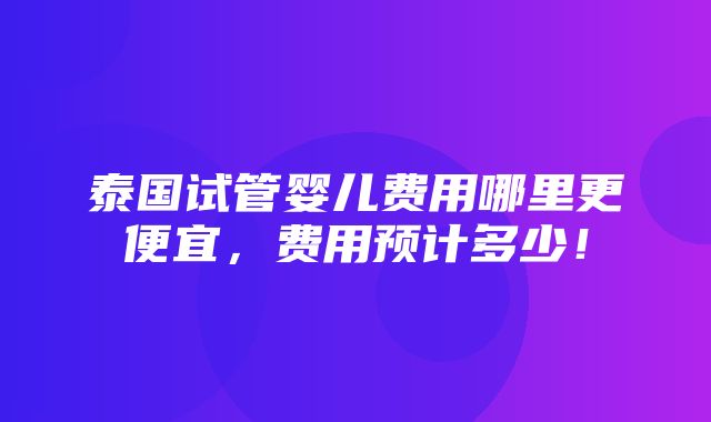 泰国试管婴儿费用哪里更便宜，费用预计多少！