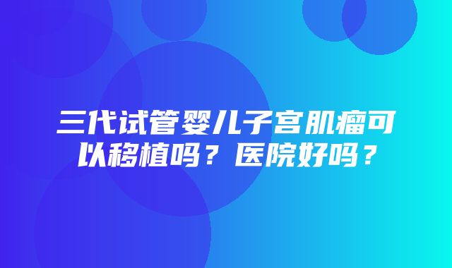 三代试管婴儿子宫肌瘤可以移植吗？医院好吗？