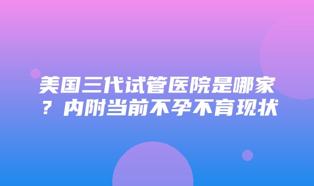 美国三代试管医院是哪家？内附当前不孕不育现状