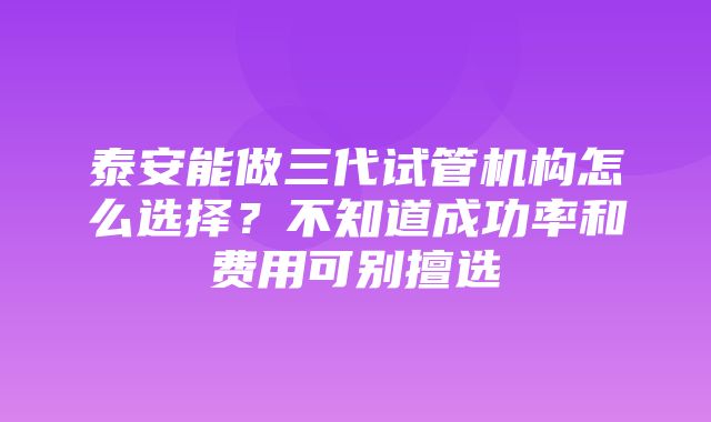 泰安能做三代试管机构怎么选择？不知道成功率和费用可别擅选