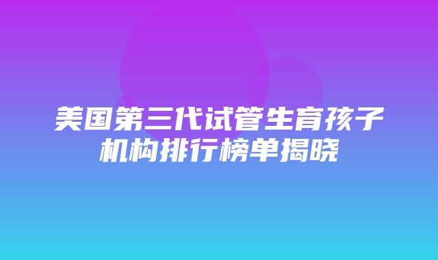 美国第三代试管生育孩子机构排行榜单揭晓