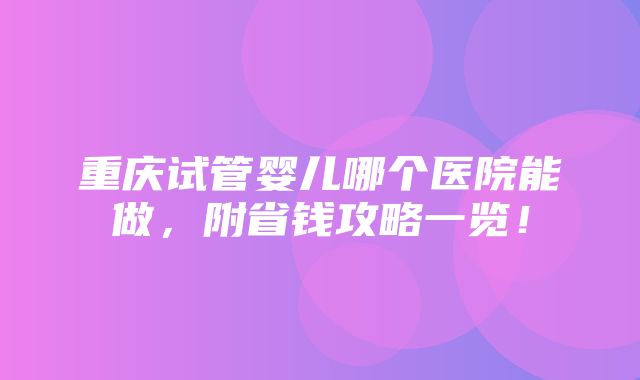 重庆试管婴儿哪个医院能做，附省钱攻略一览！