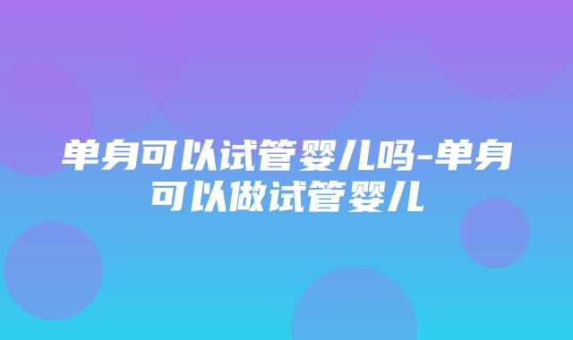 单身可以试管婴儿吗-单身可以做试管婴儿