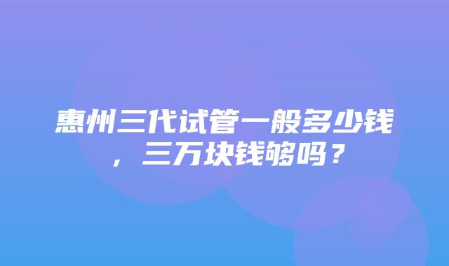 惠州三代试管一般多少钱，三万块钱够吗？