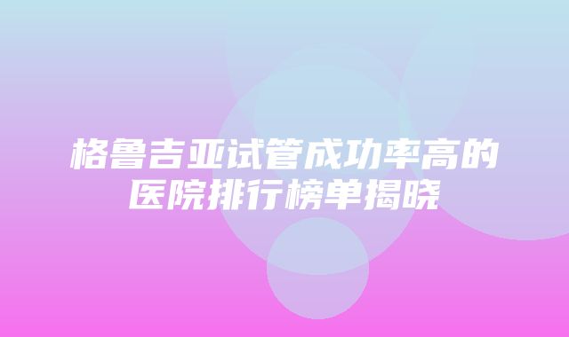 格鲁吉亚试管成功率高的医院排行榜单揭晓