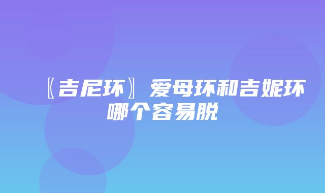 〖吉尼环〗爱母环和吉妮环哪个容易脱