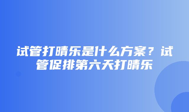 试管打晴乐是什么方案？试管促排第六天打晴乐