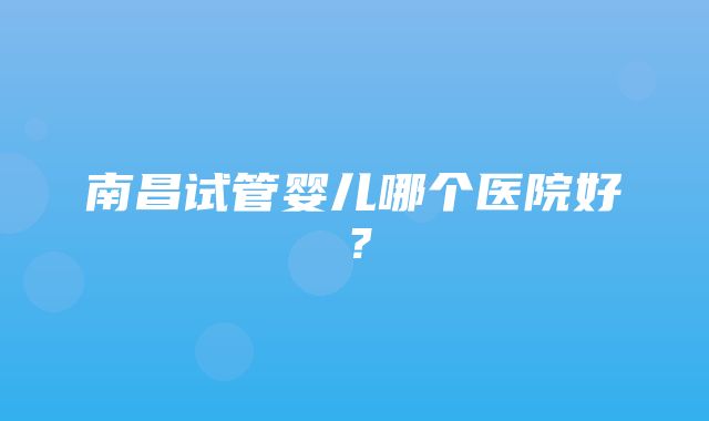 南昌试管婴儿哪个医院好？