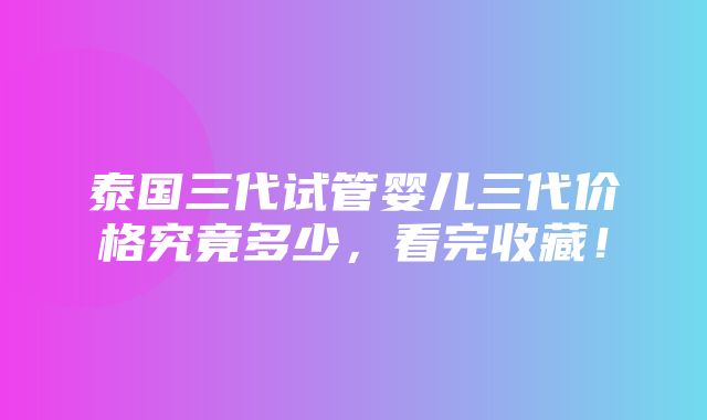 泰国三代试管婴儿三代价格究竟多少，看完收藏！