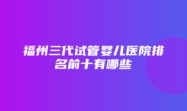 福州三代试管婴儿医院排名前十有哪些