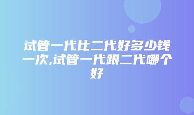 试管一代比二代好多少钱一次,试管一代跟二代哪个好