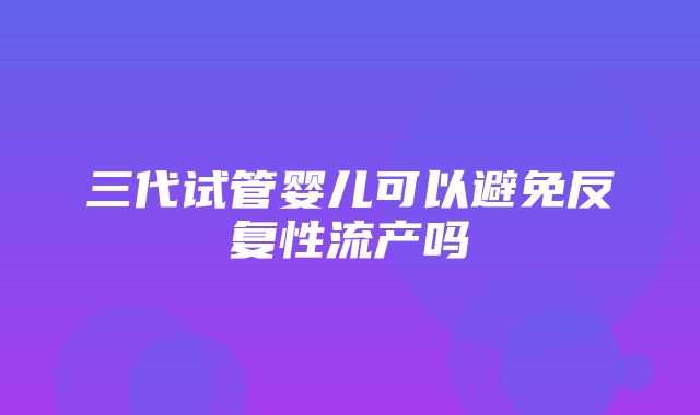 三代试管婴儿可以避免反复性流产吗