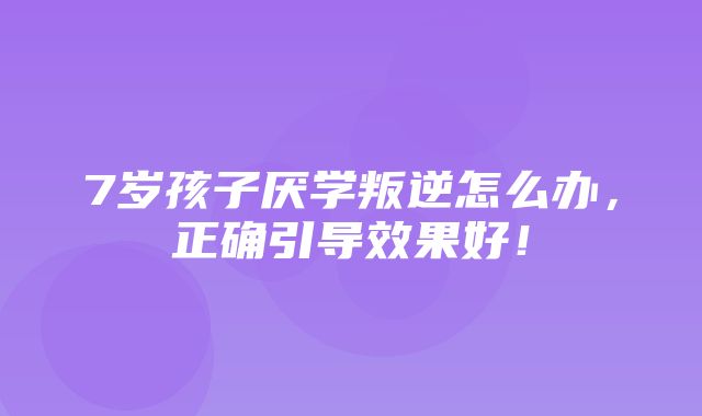 7岁孩子厌学叛逆怎么办，正确引导效果好！