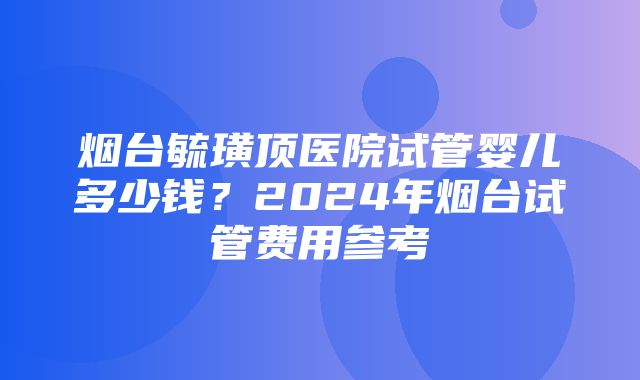 烟台毓璜顶医院试管婴儿多少钱？2024年烟台试管费用参考