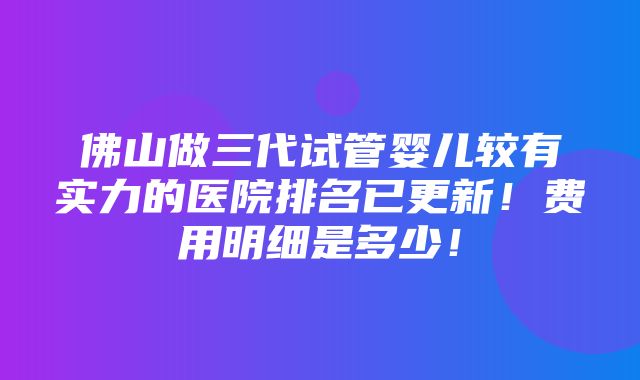 佛山做三代试管婴儿较有实力的医院排名已更新！费用明细是多少！