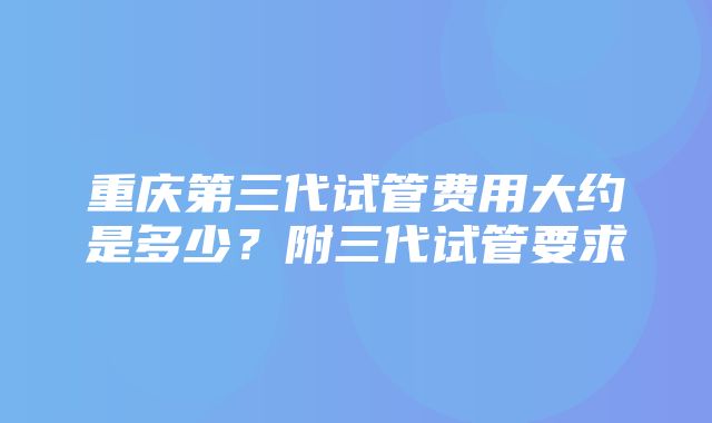 重庆第三代试管费用大约是多少？附三代试管要求